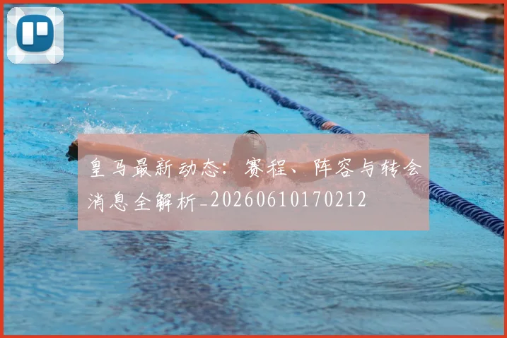 皇马最新动态:赛程、阵容与转会消息全解析_20260610170212