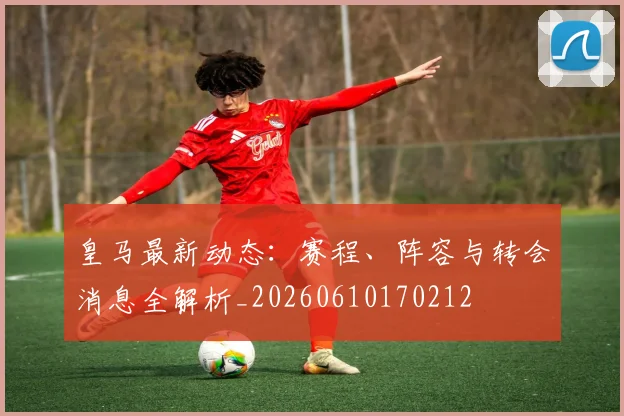 皇马最新动态:赛程、阵容与转会消息全解析_20260610170212