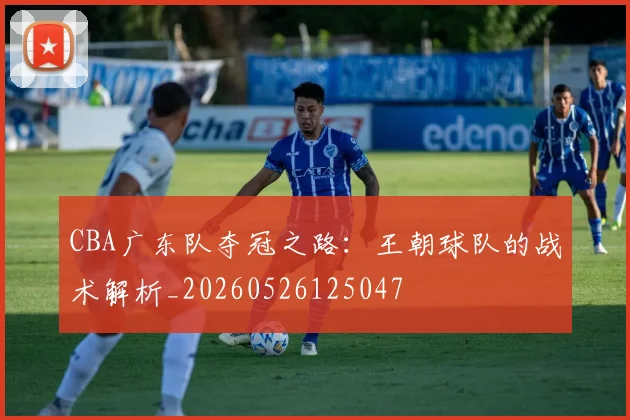 CBA广东队夺冠之路：王朝球队的战术解析_20260526125047