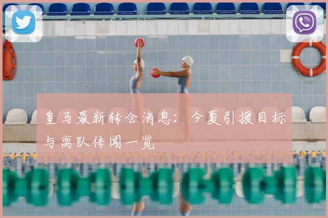 皇马最新转会消息:今夏引援目标与离队传闻一览