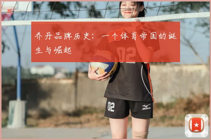 乔丹品牌历史:一个体育帝国的诞生与崛起
