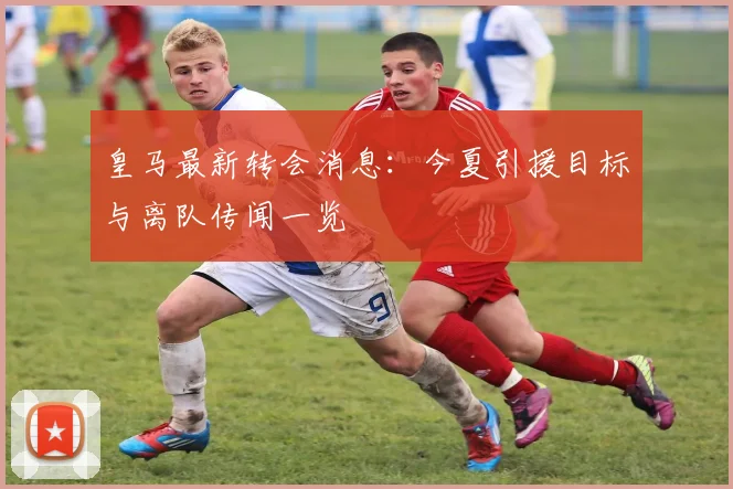 皇马最新转会消息:今夏引援目标与离队传闻一览