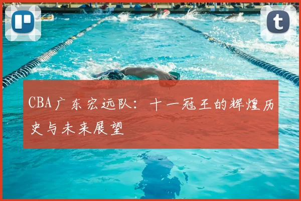 CBA广东宏远队：十一冠王的辉煌历史与未来展望