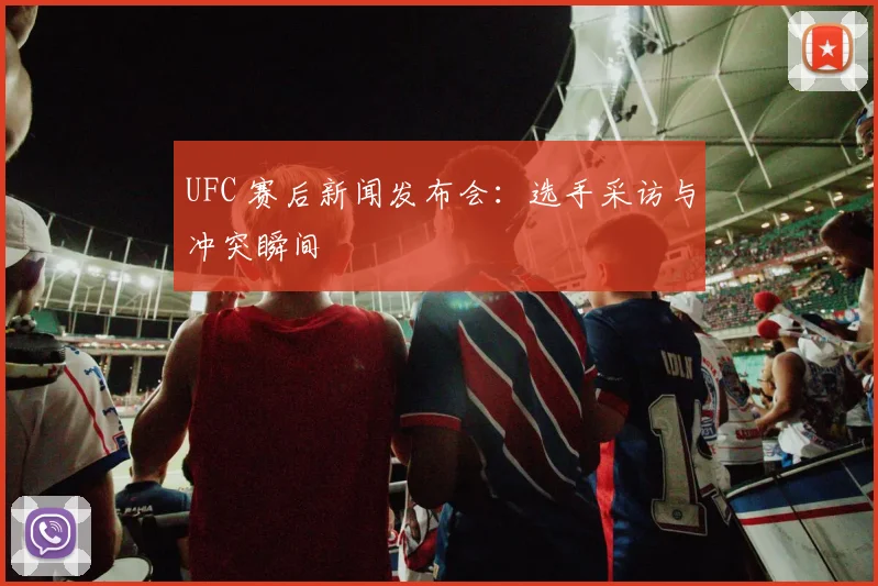 UFC 赛后新闻发布会：选手采访与冲突瞬间