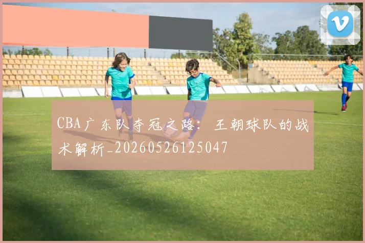 CBA广东队夺冠之路：王朝球队的战术解析_20260526125047