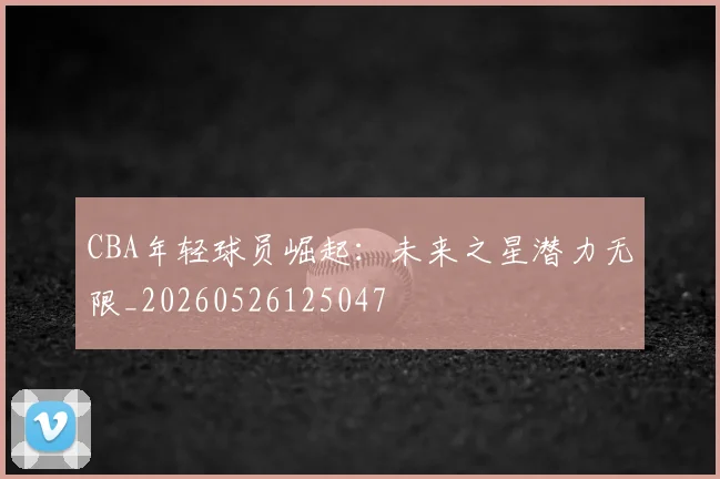 CBA年轻球员崛起：未来之星潜力无限_20260526125047
